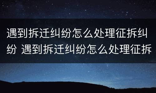 遇到拆迁纠纷怎么处理征拆纠纷 遇到拆迁纠纷怎么处理征拆纠纷案件