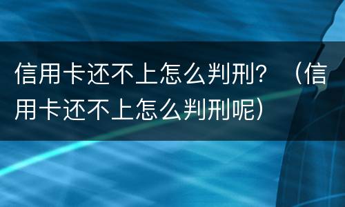 信用卡还不上怎么判刑？（信用卡还不上怎么判刑呢）