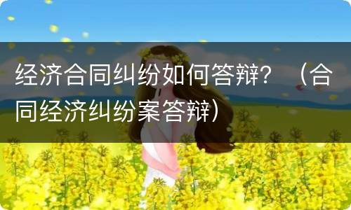 经济合同纠纷如何答辩？（合同经济纠纷案答辩）