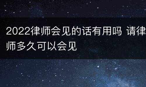2022律师会见的话有用吗 请律师多久可以会见