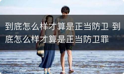 到底怎么样才算是正当防卫 到底怎么样才算是正当防卫罪