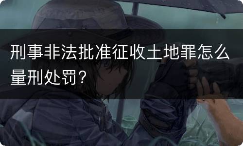 刑事非法批准征收土地罪怎么量刑处罚?