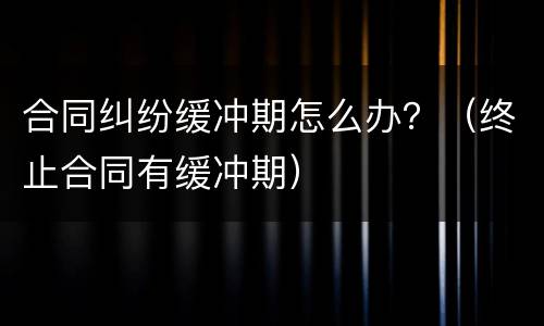 合同纠纷缓冲期怎么办？（终止合同有缓冲期）