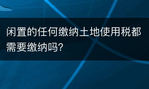 闲置的任何缴纳土地使用税都需要缴纳吗？