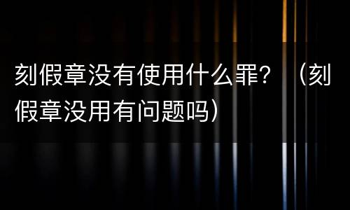 刻假章没有使用什么罪？（刻假章没用有问题吗）
