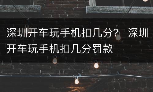 深圳开车玩手机扣几分？ 深圳开车玩手机扣几分罚款