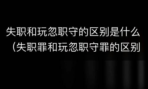 失职和玩忽职守的区别是什么（失职罪和玩忽职守罪的区别）