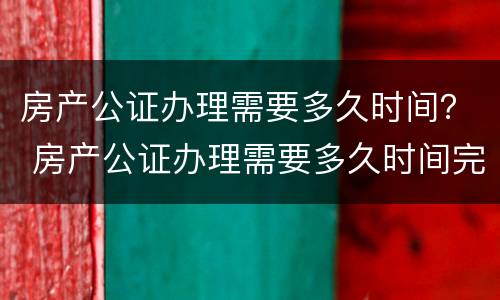 房产公证办理需要多久时间？ 房产公证办理需要多久时间完成