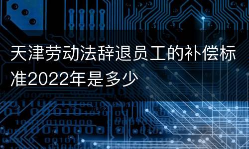 天津劳动法辞退员工的补偿标准2022年是多少