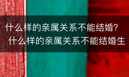 什么样的亲属关系不能结婚？ 什么样的亲属关系不能结婚生孩子
