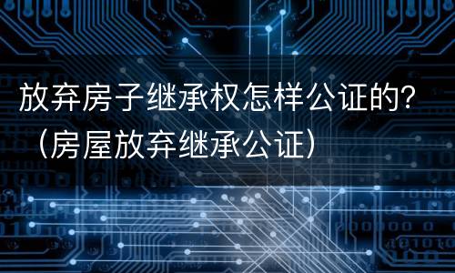 放弃房子继承权怎样公证的？（房屋放弃继承公证）