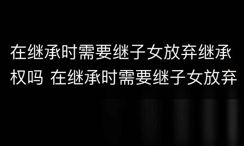 在继承时需要继子女放弃继承权吗 在继承时需要继子女放弃继承权吗怎么办