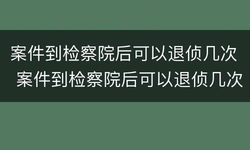 案件到检察院后可以退侦几次 案件到检察院后可以退侦几次嘛