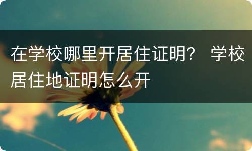 在学校哪里开居住证明？ 学校居住地证明怎么开