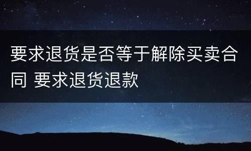 要求退货是否等于解除买卖合同 要求退货退款