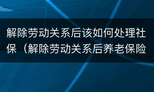 解除劳动关系后该如何处理社保（解除劳动关系后养老保险怎么办理）