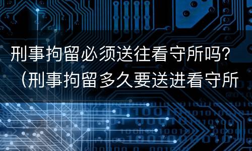 刑事拘留必须送往看守所吗？（刑事拘留多久要送进看守所）