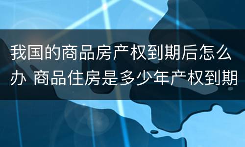 我国的商品房产权到期后怎么办 商品住房是多少年产权到期了怎么办