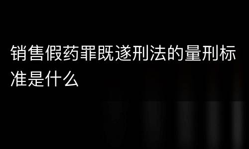 销售假药罪既遂刑法的量刑标准是什么