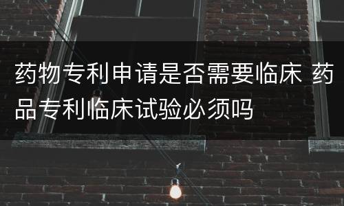 药物专利申请是否需要临床 药品专利临床试验必须吗