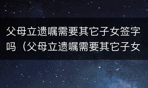父母立遗嘱需要其它子女签字吗（父母立遗嘱需要其它子女签字吗）