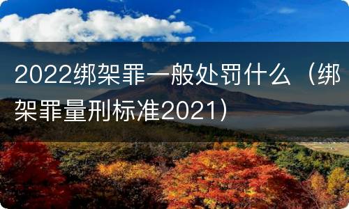 2022绑架罪一般处罚什么（绑架罪量刑标准2021）