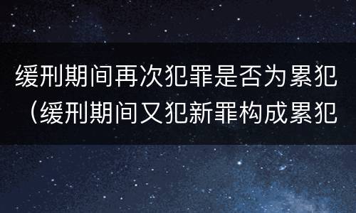 缓刑期间再次犯罪是否为累犯（缓刑期间又犯新罪构成累犯吗）