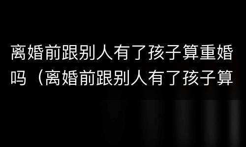 离婚前跟别人有了孩子算重婚吗（离婚前跟别人有了孩子算重婚吗女方）