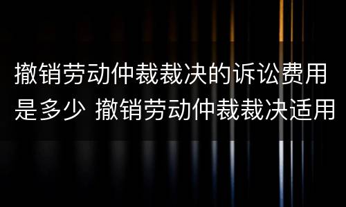 撤销劳动仲裁裁决的诉讼费用是多少 撤销劳动仲裁裁决适用什么程序开庭