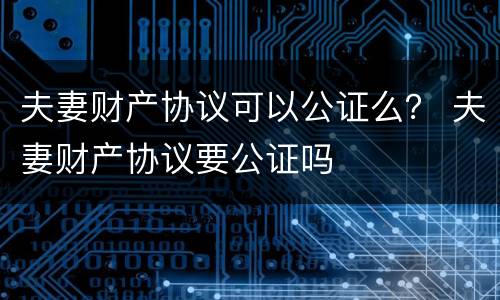 夫妻财产协议可以公证么？ 夫妻财产协议要公证吗