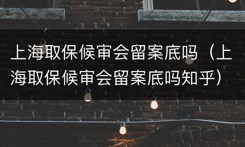 上海取保候审会留案底吗（上海取保候审会留案底吗知乎）