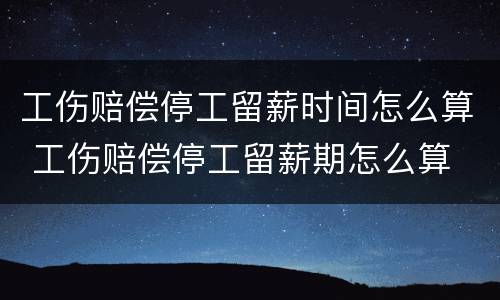 工伤赔偿停工留薪时间怎么算 工伤赔偿停工留薪期怎么算