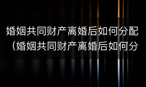 婚姻共同财产离婚后如何分配（婚姻共同财产离婚后如何分配抚养费）