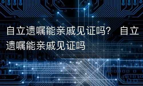 自立遗嘱能亲戚见证吗？ 自立遗嘱能亲戚见证吗