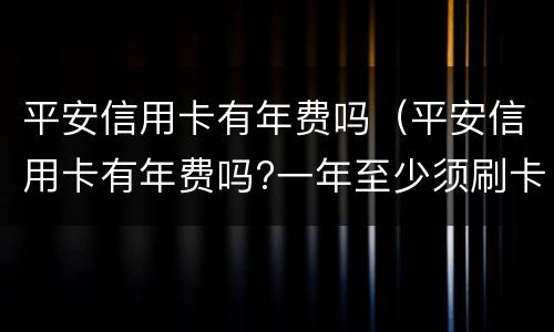 平安信用卡有年费吗（平安信用卡有年费吗?一年至少须刷卡多少次?）