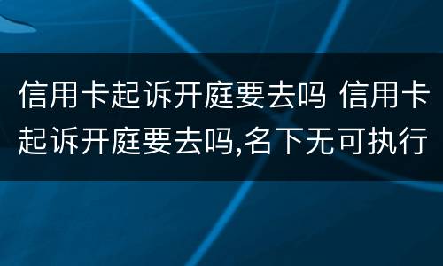信用卡起诉开庭要去吗 信用卡起诉开庭要去吗,名下无可执行财产