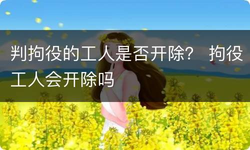 判拘役的工人是否开除？ 拘役工人会开除吗