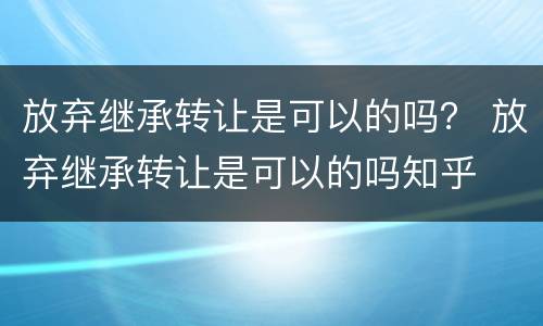放弃继承转让是可以的吗？ 放弃继承转让是可以的吗知乎