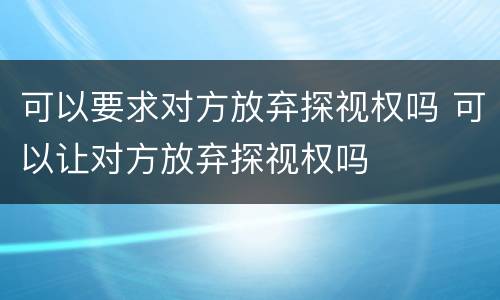 可以要求对方放弃探视权吗 可以让对方放弃探视权吗