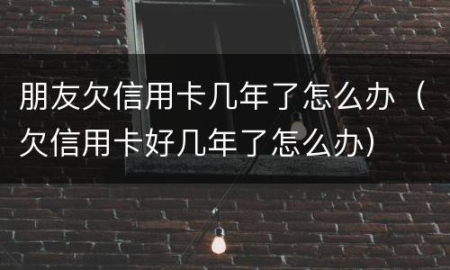 朋友欠信用卡几年了怎么办（欠信用卡好几年了怎么办）