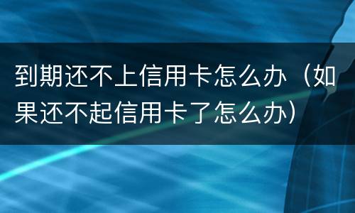 到期还不上信用卡怎么办（如果还不起信用卡了怎么办）