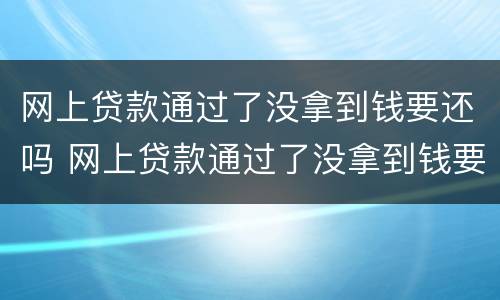 网上贷款通过了没拿到钱要还吗 网上贷款通过了没拿到钱要还吗安全吗