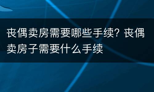 丧偶卖房需要哪些手续? 丧偶卖房子需要什么手续