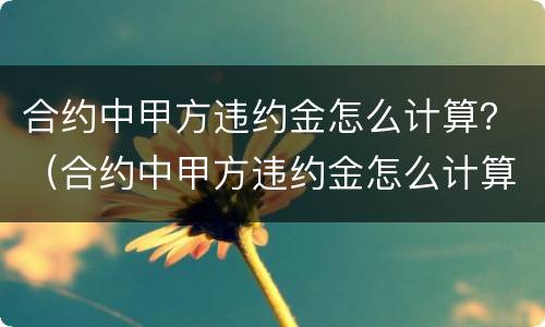 合约中甲方违约金怎么计算？（合约中甲方违约金怎么计算的）