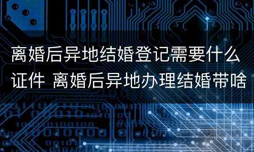 离婚后异地结婚登记需要什么证件 离婚后异地办理结婚带啥证件