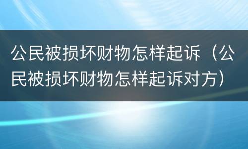 公民被损坏财物怎样起诉（公民被损坏财物怎样起诉对方）