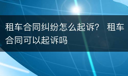 租车合同纠纷怎么起诉？ 租车合同可以起诉吗