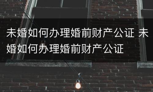 未婚如何办理婚前财产公证 未婚如何办理婚前财产公证