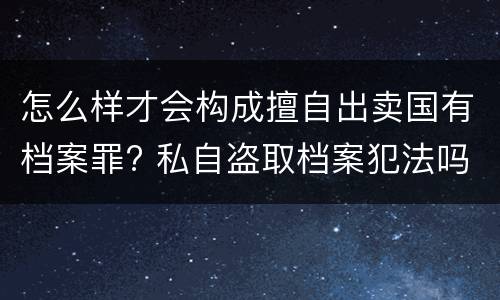 怎么样才会构成擅自出卖国有档案罪? 私自盗取档案犯法吗