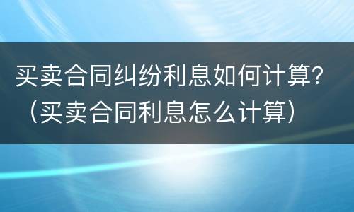 买卖合同纠纷利息如何计算？（买卖合同利息怎么计算）